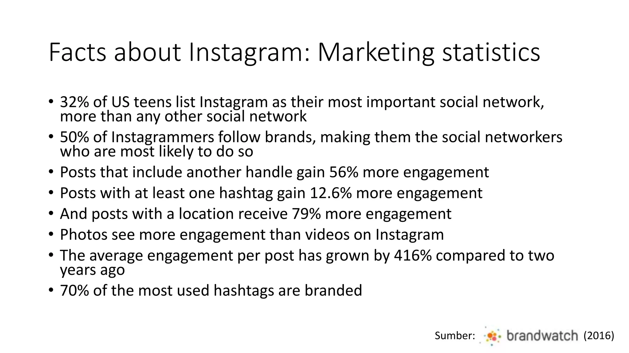 Facts about Instagram: Marketing statistics
• 32% of US teens list Instagram as their most important social network,
more than any other social network
• 50% of Instagrammers follow brands, making them the social networkers
who are most likely to do so
• Posts that include another handle gain 56% more engagement
• Posts with at least one hashtag gain 12.6% more engagement
• And posts with a location receive 79% more engagement
• Photos see more engagement than videos on Instagram
• The average engagement per post has grown by 416% compared to two
years ago
• 70% of the most used hashtags are branded
Sumber: (2016)
 