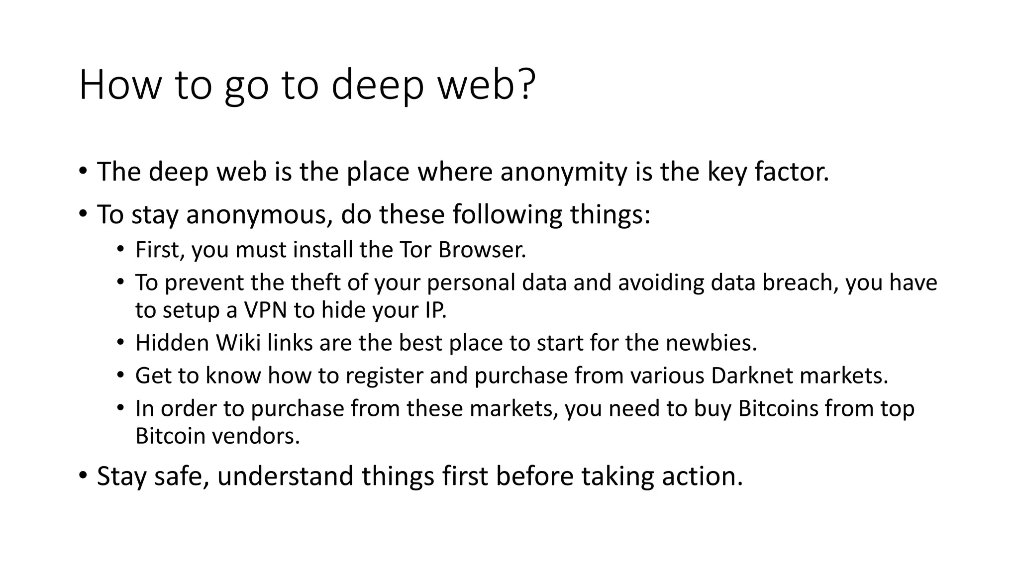 How to go to deep web?
• The deep web is the place where anonymity is the key factor.
• To stay anonymous, do these following things:
• First, you must install the Tor Browser.
• To prevent the theft of your personal data and avoiding data breach, you have
to setup a VPN to hide your IP.
• Hidden Wiki links are the best place to start for the newbies.
• Get to know how to register and purchase from various Darknet markets.
• In order to purchase from these markets, you need to buy Bitcoins from top
Bitcoin vendors.
• Stay safe, understand things first before taking action.
 