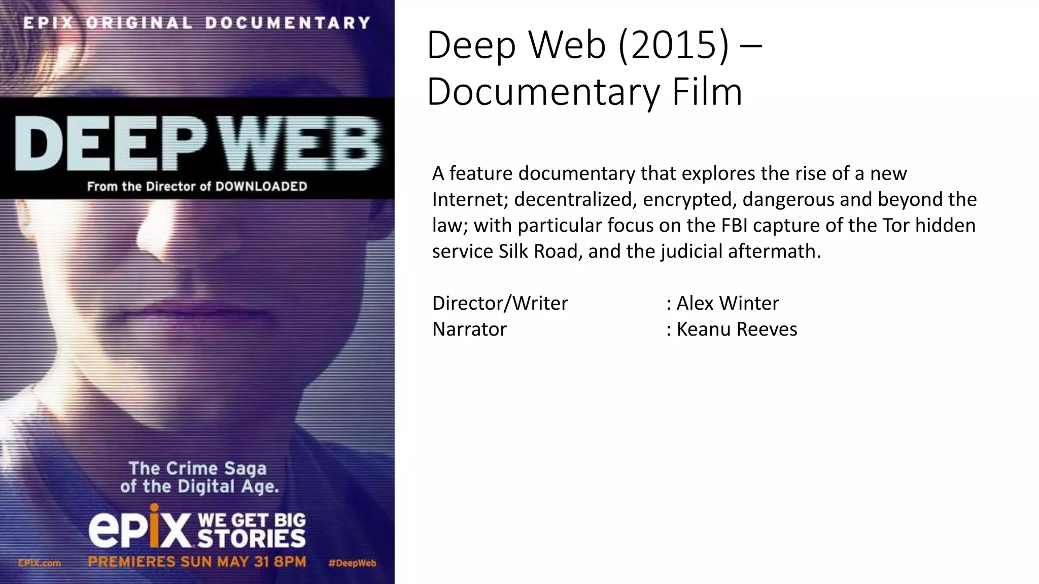 Deep Web (2015) –
Documentary Film
A feature documentary that explores the rise of a new
Internet; decentralized, encrypted, dangerous and beyond the
law; with particular focus on the FBI capture of the Tor hidden
service Silk Road, and the judicial aftermath.
Director/Writer : Alex Winter
Narrator : Keanu Reeves
 