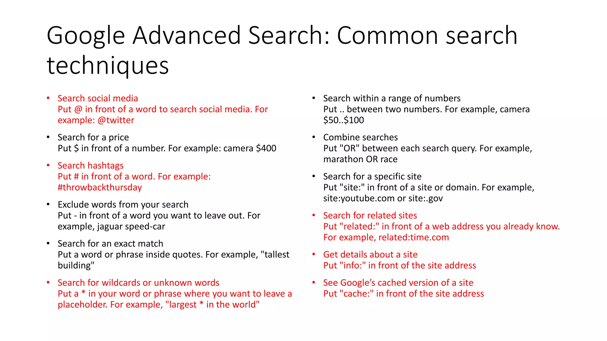Google Advanced Search: Common search
techniques
• Search social media
Put @ in front of a word to search social media. For
example: @twitter
• Search for a price
Put $ in front of a number. For example: camera $400
• Search hashtags
Put # in front of a word. For example:
#throwbackthursday
• Exclude words from your search
Put - in front of a word you want to leave out. For
example, jaguar speed-car
• Search for an exact match
Put a word or phrase inside quotes. For example, "tallest
building"
• Search for wildcards or unknown words
Put a * in your word or phrase where you want to leave a
placeholder. For example, "largest * in the world"
• Search within a range of numbers
Put .. between two numbers. For example, camera
$50..$100
• Combine searches
Put "OR" between each search query. For example,
marathon OR race
• Search for a specific site
Put "site:" in front of a site or domain. For example,
site:youtube.com or site:.gov
• Search for related sites
Put "related:" in front of a web address you already know.
For example, related:time.com
• Get details about a site
Put "info:" in front of the site address
• See Google’s cached version of a site
Put "cache:" in front of the site address
 
