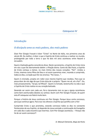 Catequese IV


Introdução

O discípulo ama os mais pobres, dos mais pobres

Dizer Pier Giorgio Frassati é dizer “Cristo” no Norte de Itália, nos primeiros anos do
século XX. Ou melhor, é dizer o que o Espírito de Cristo continua a realizar no mundo,
prolongando por toda a terra o que há dois mil anos aconteceu entre Nazaré e
Jerusalém.

Quem é batizado ganha consciência disso. Neste sacramento, o Espírito de Cristo inicia
em nós o que Ele eternamente detém: a filiação divina. Como diz São Paulo, o Espírito
de Cristo começa a clamar, no mais íntimo dos nossos corações: “Pai!”. Unidos a
Cristo, vivemos como filhos de Deus e só assim queremos viver, rezando e cumprindo,
todos os dias, a oração que Ele nos ensinou: “Pai nosso…”.

Quem é crismado, projeta em redor esse mesmo Espírito que recebeu. Para que se
possa dizer de nós algo do que Cristo dizia de si próprio: “Quem me vê, vê o Pai!”. Ou,
mais prosaicamente, “tal pai, tal filho/a”. Quem é crismado, testemunha na vida o que
o Espírito de Cristo realiza no seu coração batizado.

Devendo ser assim com cada um, foi-o claramente com os que a Igreja reconheceu
como bem-aventurados (beatos ou santos). Assim com Pier Giorgio Frassati, de quem
esta 4ª catequese vos falará muito bem.

Porque a história de Jesus continuou em Pier Giorgio. Porque Jesus conta connosco,
para que continue agora. Para isso nos oferece o Espírito que partilha com o Pai!

Cumprindo Cristo o que prometeu, estando connosco todos os dias no constante
Pentecostes do seu Espírito, só depende da nossa vontade a continuação do Evangelho
em cada dia e cada encontro que tivermos. Com Pier Giorgio aconteceu. – Porque não
há de ser assim connosco?!



                                                   D. Manuel Clemente, Bispo do Porto



                                          2
 