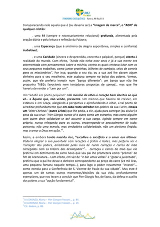 transparecendo nele aquela que é (ou deveria ser) a “imagem de marca”, o “ADN” de
qualquer cristão:

       . uma Fé (sempre e necessariamente relacional) profunda, alimentada pela
oração diária e pela leitura e reflexão da Palavra;

       . uma Esperança (que é sinónimo de alegria espontânea, simples e confiante)
inabalável;

       . e uma Caridade (sincera e desprendida, concreta e palpável, porque) atenta à
realidade do mundo. Com efeito, “Ainda não tinha onze anos e já a sua mente era
atormentada com pensamentos sobre a miséria, contra os quais tentava lutar com os
seus pequenos trabalhos, como juntar pratinhas, bilhetes de comboio, selos de correio
para os missionários”. Por isso, quando o seu tio, ou a sua avó lhe davam algum
dinheiro para o seu mealheiro, este acabava sempre no bolso dos pobres. Vemos,
assim, que ele preferia investir num “banco diferente”: um banco que não lhe
propunha TAEGs favoráveis nem tentadoras propostas de spread… mas que lhe
haveria de render a “cem por um”.

Um “adulto em ponto pequeno”. Um menino de olhos e coração bem abertos ao que
vê… e Àquele que, não vendo, pressente. Um menino que haveria de crescer, em
estatura e em Graça, alargando a perspetiva e aprofundando o olhar, a tal ponto de
acreditar profundamente que em cada rosto sofredor dos pobres da sua Turim, estava
um “alter Christus” (outro Cristo) que lhe pedia, a ele, ajuda para carregar (ou aliviar) o
peso da sua cruz: “Pier Giorgio nunca vê o outro como um estranho, mas como alguém
com quem deve solidarizar-se até assumir a sua carga. Agindo sempre em nome
próprio, nunca relegando para os outros, encarregando-se pessoalmente de tudo;
portanto, não uma esmola, mas verdadeira solidariedade, não um pietismo fingido,
mas o amor a Deus em ação.”1.

Assim, e embora tendo nascido rico, “escolheu o sacrifício e o amor aos últimos.
Poderia alegrar a sua juventude com receções e festas e bailes, mas preferiu ser o
‘carrejão’ dos pobres, arrastando pelas ruas de Turim carroças e carros de mão
carregados com os trastes dos desalojados”2… carroças e carros de mão que ele
preferiu em detrimento do carro novo que seu pai lhe prometera como “prémio” de
fim de licenciatura… Com efeito, em vez de “ir dar umas voltas” e “gozar a juventude”,
preferiu que o pai lhe desse o dinheiro correspondente ao preço do carro (24 mil liras,
uma pequena fortuna naquele tempo…), para logo o poder novamente “investir”…
como esmola para a Conferência de S. Vicente de Paulo da sua cidade3. Mas este é
apenas um de tantos outros momentos/decisões da sua vida, profundamente
exemplares, que nos levam a concluir que Pier Giorgio fez, de facto, da defesa e auxílio
dos pobres a sua “opção fundamental”.




1
  DI LORENZO, Maria – Pier Giorgio Frassati…, p. 84.
2
  DI LORENZO, Maria – Pier Giorgio Frassati…, p. 19.
3
  Cfr. Ibidem, p. 80.

                                                       4
 