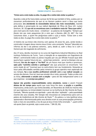 “Cristo vem a mim todos os dias. Eu pago-lhe a visita indo visitar os pobres.”

Quando a vida já lhe havia dado a provar do fel de que também é feita, acabou por se
convencer profundamente de que só no Homem poderia servir o Deus que tanto
procurava: era atendendo às necessidades básicas dos mais necessitados, lutando
pela defesa e preservação da sua radical dignidade de filhos de Deus (cfr. Lumen
Gentium, 30. 32) que ele se encontrava com o verdadeiro rosto do “Deus-que-sofre”,
pois eram para ele muito claras - cristalinas! - as palavras do Evangelho: “Sempre que
fizeste isto aos mais pequeninos foi a mim que o fizestes…(Mt 25, 40)”. Por isso
costumava dizer, a quem lhe perguntava sobre o que o movia: “Cristo vem a mim
todos os dias. Eu pago-lhe a visita indo visitar os pobres.”4

A história da sua breve vida (morreu com apenas 24 anos) foi, pois, sendo tecida e
construída à imagem desse mesmo Jesus Cristo: uma constante “kenose” (descida) aos
infernos da dor e da pobreza extrema… para, desde aí, subir a Deus no e com o
Homem por ele resgatado do sofrimento.

Aos 17 anos, decidiu inscrever-se no curso de Engenharia Industrial Mecânica no Real
Instituto Politécnico de Turim, “com a intenção de se especializar em Engenharia de
Minas”, contrariando todos os planos traçados por seu pai Alfredo Frassati (que dele
queria fazer o gestor futuro do seu - ainda hoje existente - jornal La Stampa e da sua
fortuna). Em vez de seguir a “via fácil” de um futuro mais que risonho e promissor,
opta pelo “caminho estreito e pedregoso” dos que procuram (e encontram) “um
outro modo de ser” (Levinas) que no outro-Outro tem seu fundamento. Deixando-se
tocar pelas dificuldades sentidas pelos mineiros (o grupo operário mais explorado do
seu tempo), faz a sua escolha profissional coincidir com a sua radical vocação ao
serviço dos demais. Para tal, teve que estudar dia e noite, passando “todos os dias com
os livros, alternando o estudo com a oração – para ele tão indispensável como o ar
que respirava – e o serviço aos pobres“.

Apesar das grandes responsabilidades como estudante, nunca o jovem Frassati
deixou de ter tempo para aquilo que mais força lhe dava: a oração e a partilha.
Impressiona, ainda assim, que tenha decidido, em Novembro de 1918 (no mesmo mês
em que ingressou na Universidade) inscrever-se na Confraria de São Vicente de Paulo.
Contudo, “Mesmo quando era apertado – para não dizer ‘asfixiado’ – pela quantidade
enorme dos seus estudos, Pier Giorgio não renunciava ao compromisso para com os
pobres da Conferência de São Vicente de Paulo.”5. Os pobres e a luta (política) ativa,
apaixonada e desinteressada pelos seus direitos eram as suas preocupações primeiras;
tudo o mais era secundário, à luz do que já Jesus Cristo tinha ensinado: “…quem entre
vós quiser fazer-se grande, seja o vosso servo…” (Mt 20, 26).




4
  Ibidem.
5
  Ibidem. “Tudo sacrificava, menos a conferência vicentina. É que a leitura apaixonada de S. Paulo tinha-
lhe instilado na alma a maior das virtudes, a caridade.” – VASCONCELOS, E. – Pedro Jorge Frassati. 3ª
ed., Porto: Livraria Apostolado da Imprensa, 1958, p. 149.

                                                    5
 