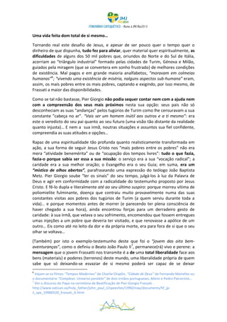 Uma vida feita dom total de si mesmo…

Tornando real este desafio de Jesus, e apesar de ser pouco quer o tempo quer o
dinheiro de que dispunha, tudo fez para aliviar, quer material quer espiritualmente, as
dificuldades de alguns dos 50 mil pobres que, oriundos do Norte e do Sul de Itália,
acorriam ao “triângulo industrial” formado pelas cidades de Turim, Génova e Milão,
guiados pela miragem (que se convertera em sonho frustrado) de melhores condições
de existência. Mal pagos e em grande maioria analfabetos, “moravam em colmeias
humanas”6; “vivendo uma existência de miséria, nalguns aspectos sub-humana” eram,
assim, os mais pobres entre os mais pobres, captando e exigindo, por isso mesmo, de
Frassati a maior das disponibilidades.

Como se tal não bastasse, Pier Giorgio não podia sequer contar nem com a ajuda nem
com a compreensão dos seus mais próximos nesta sua opção: seus pais não só
desconheciam as suas “andanças” pelos tugúrios de Turim como lhe censuravam a sua
constante ”cabeça no ar”. “Vais ser um homem inútil aos outros e a ti mesmo”: era
este o veredicto do seu pai quanto ao seu futuro (uma visão tão distante da realidade
quanto injusta)… E nem a sua irmã, noutras situações e assuntos sua fiel confidente,
compreendia as suas atitudes e opções…

Rapaz de uma espiritualidade tão profunda quanto realisticamente transformada em
ação, a sua forma de seguir Jesus Cristo nos “mais pobres entre os pobres” não era
mera “atividade benemérita” ou de “ocupação dos tempos livres”: tudo o que fazia,
fazia-o porque sabia ser essa a sua missão: o serviço era a sua “vocação radical”; a
caridade era a sua melhor oração; o Evangelho era o seu Guia; em suma, era um
“místico de olhos abertos”, parafraseando uma expressão do teólogo João Baptista
Metz. Pier Giorgio soube “ler os sinais” do seu tempo, julgá-los à luz da Palavra de
Deus e agir em conformidade com a radicalidade do testemunho proposto por Jesus
Cristo. E fê-lo dupla e literalmente até ao seu último suspiro: porque morreu vítima de
poliomielite fulminante, doença que contraiu muito provavelmente numa das suas
constantes visitas aos pobres dos tugúrios de Turim (a quem serviu durante toda a
vida)… e porque momentos antes de morrer (e parecendo ter plena consciência de
haver chegado a sua hora), ainda encontrou forças para um derradeiro gesto de
caridade: à sua irmã, que velava o seu sofrimento, encomendou que fossem entregues
umas injeções a um pobre que deveria ter visitado, e que renovasse a apólice de um
outro… Eis como até no leito da dor e da própria morte, era para fora de si que o seu
olhar se voltava…

(Também) por isto o exemplo-testemunho deste que foi o “jovem das oito bem-
aventuranças”, como o definiu o Beato João Paulo II7, permanece(rá) vivo e perene: a
mensagem que o jovem Frassatti nos transmite é a de uma total liberalidade face aos
bens (materiais) e poderes (terrenos) deste mundo, uma liberalidade própria de quem
sabe que só deixando-se esvaziar de si mesmo poderá ser capaz de se deixar
6
  Vejam-se os filmes “Tempos Modernos” de Charlie Chaplin, “Cidade de Deus” de Fernando Meirelles ou
o documentário “Complexo. Universo paralelo” de dois irmãos portugueses, Mário e Pedro Patrocínio…
7
  Ver o discurso do Papa na cerimónia de Beatificação de Pier Giorgio Frassati -
http://www.vatican.va/holy_father/john_paul_ii/speeches/1990/may/documents/hf_jp-
ii_spe_19900520_frassati_it.html

                                                 6
 
