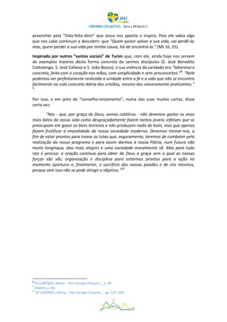 preencher pela “Vida-feita-dom” que Jesus nos aponta e inspira. Pois ele sabia algo
que nos cabe continuar a descobrir: que “Quem quiser salvar a sua vida, vai perdê-la;
mas, quem perder a sua vida por minha causa, há-de encontrá-la.” (Mt 16, 25).

Inspirado por outros “santos sociais” de Turim que, com ele, ainda hoje nos servem
de exemplos maiores desta forma concreta de sermos discípulos (S. José Benedito
Cottolengo, S. José Cafasso e S. João Bosco), a sua vivência da caridade era “laboriosa e
concreta, feita com o coração nas mãos, com simplicidade e sem preconceitos.”8. “Nele
podemos ver perfeitamente realizada a unidade entre a fé e a vida que não se encontra
facilmente na vida concreta diária dos cristãos, mesmo dos sinceramente praticantes.”
9
  .

Por isso, e em jeito de “conselho-testamento”, numa das suas muitas cartas, disse
certa vez:

        "Nós - que, por graça de Deus, somos católicos - não devemos gastar os anos
mais belos da nossa vida como desgraçadamente fazem tantos jovens infelizes que se
preocupam em gozar os bens terrenos e não produzem nada de bom, mas que apenas
fazem frutificar a imoralidade da nossa sociedade moderna. Devemos treinar-nos, a
fim de estar prontos para travar as lutas que, seguramente, teremos de combater pela
realização do nosso programa e para assim darmos à nossa Pátria, num futuro não
muito longínquo, dias mais alegres e uma sociedade moralmente sã. Mas para tudo
isto é preciso: a oração contínua para obter de Deus a graça sem a qual as nossas
forças são vãs; organização e disciplina para estarmos prontos para a ação no
momento oportuno e, finalmente, o sacrifício das nossas paixões e de nós mesmos,
porque sem isso não se pode atingir o objetivo."10




8
  DI LORENZO, Maria – Pier Giorgio Frassati…, p. 80
9
  Ibidem, p. 84.
10
   DI LORENZO, Maria – Pier Giorgio Frassati…, pp. 127-128.

                                                   7
 