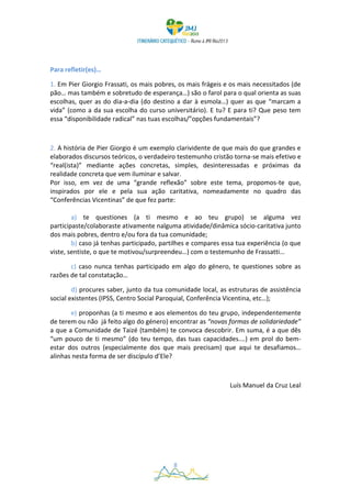 Para refletir(es)…

1. Em Pier Giorgio Frassati, os mais pobres, os mais frágeis e os mais necessitados (de
pão… mas também e sobretudo de esperança…) são o farol para o qual orienta as suas
escolhas, quer as do dia-a-dia (do destino a dar à esmola…) quer as que “marcam a
vida” (como a da sua escolha do curso universitário). E tu? E para ti? Que peso tem
essa “disponibilidade radical” nas tuas escolhas/”opções fundamentais”?



2. A história de Pier Giorgio é um exemplo clarividente de que mais do que grandes e
elaborados discursos teóricos, o verdadeiro testemunho cristão torna-se mais efetivo e
“real(ista)” mediante ações concretas, simples, desinteressadas e próximas da
realidade concreta que vem iluminar e salvar.
Por isso, em vez de uma “grande reflexão” sobre este tema, propomos-te que,
inspirados por ele e pela sua ação caritativa, nomeadamente no quadro das
“Conferências Vicentinas” de que fez parte:

        a) te questiones (a ti mesmo e ao teu grupo) se alguma vez
participaste/colaboraste ativamente nalguma atividade/dinâmica sócio-caritativa junto
dos mais pobres, dentro e/ou fora da tua comunidade;
        b) caso já tenhas participado, partilhes e compares essa tua experiência (o que
viste, sentiste, o que te motivou/surpreendeu…) com o testemunho de Frassatti…

       c) caso nunca tenhas participado em algo do género, te questiones sobre as
razões de tal constatação…

        d) procures saber, junto da tua comunidade local, as estruturas de assistência
social existentes (IPSS, Centro Social Paroquial, Conferência Vicentina, etc…);

       e) proponhas (a ti mesmo e aos elementos do teu grupo, independentemente
de terem ou não já feito algo do género) encontrar as “novas formas de solidariedade”
a que a Comunidade de Taizé (também) te convoca descobrir. Em suma, é a que dês
“um pouco de ti mesmo” (do teu tempo, das tuas capacidades.…) em prol do bem-
estar dos outros (especialmente dos que mais precisam) que aqui te desafiamos…
alinhas nesta forma de ser discípulo d’Ele?



                                                              Luís Manuel da Cruz Leal




                                          8
 