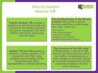 Only by Exelysis
Modular IVR
Exelysis Modular IVR provides a
platform to effortlessly build rich
interactive IVR systems allowing
the user to manipulate call flow
without necessarily interacting
with the caller
The building blocks of the IVR are
modules that perform specific
functions and follow some simple
flow rules. There are:
•IVR modules
•Flow control modules
•Call control modules
•Database control modules
•Variable manipulation modules
Modular IVR provides access to
database, session variables, rich
interaction with PBX, voice
playback and recording, DTMF
recognition and visual
representation of design elements.
The structure of the IVR script
(IVR descriptor) is stored as XML,
and can be edited directly with a
text editor. Complementary, a
visual designer is provided, giving
an intuitive representation of the
comprising modules and basic
error checking.
 