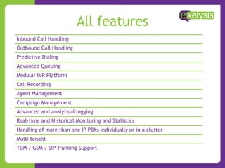 All features
Inbound Call Handling
Outbound Call Handling
Predictive Dialing
Advanced Queuing
Modular IVR Platform
Call Recording
Agent Management
Campaign Management
Advanced and analytical logging
Real-time and Historical Monitoring and Statistics
Handling of more than one IP PBXs individually or in a cluster
Multi tenant
TDM / GSM / SIP Trunking Support
 