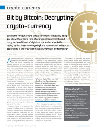 crypto-currency
payments cards and mobile | March | April 2015		 www.paymentscm.com18
The majority of merchants that accept
Bitcoin operate online, often selling digi-
tal goods. Increasingly however, big name
brands are offering Bitcoin as a means of
payment – Microsoft started accepting
Bitcoin payments from customers buying
apps, games and videos from online stores,
while Japanese retail conglomerate Rakuten
announced at the MPE event in Berlin this
year that it is expecting the company will
start accepting Bitcoin from retail customers
by the Spring of this year.
There is still some way to go before virtual
ingly beingbackedupbycommercialreality.
Speaking to PCM, Tony Gallippi, founder
of BitPay, a merchant acquirer for merchants
that want to accept Bitcoin, said that the
company already has more than 52,000
legitimate merchants on their books since
they launched in 2011 – a little over half the
global market of the just over 100,000 mer-
chants that currently accept Bitcoin.
“When we started there was a lack
of tools for merchants to accept
Bitcoin. So we built a payment
gateway for merchants, along with
full settlement and processing
abilities. The business case was
proven pretty quickly – within 18
months we had signed up more than
1200 businesses to allow them to
take Bitcoin as payment from their
customers,” explained Gallippi.
While there are an ever-growing number
of other digital currencies in existence (see
box), Bitcoin currently accounts for around
95 per cent of all digital currency trans-
actions. Transaction volumes across the
Bitcoin network doubled in 2014 – a rate
of growth is expected to continue in 2015,
making virtual currencies an increasingly
viable means of payment.
A
t a payment industry conference in
Riga around four years ago a speaker
from the Bitcoin Foundation was
extolling the virtues of a new form of cur-
rency that allowed users to be totally anony-
mous and was increasingly being favoured
by individuals at the shadier end of com-
merce – from drug dealing to money laun-
dering and prostitution. Understandably,
given the audience at the event a number
of delegates were left a little perplexed as to
the relevance of the speaker.
Given the background to the take up of
Bitcoin, among other virtual currencies, it
would be fair to say that cryptocurrencies
have suffered from something of an image
problem. An image problem that continues
to persist with the seemingly daily news of
Bitcoin exchange hacks and subsequent
closuresandfrauds,alongsidethecontinued
use of virtual currencies among criminal
groups taking advantage of the presumed
anonymity they offer.
However, in spite of the continued dis-
missal of virtual currencies by mainstream
commerce and much of the payment indus-
try, the far-reaching implications of a suc-
cessful digital currency with the potential
to open the doors to genuine cross-border
trade at lower cost, and without the risk of
foreign exchange fluctuations, are increas-
Such is the fervour around virtual currencies, that barely a day
goes by without some form of news or announcement about
the growth and threat of digital currencies but what is the
reality behind the scaremongering? And how much of a threat or
opportunity is the growth of these new forms of digital money?
by Simon Hardie
BitbyBitcoin:Decrypting
crypto-currency
Bitcoinalternatives
Litecoin – 2nd largest, launched 2011
Darkcoin – a more secretive version of
Bitcoin launched 2014
Peercoin – launched 2012, with no
upper limit on coins in circulation
Dogecoin – uncapped supply and
geared for smaller transactions
Primecoin – offers greater security and
ease of mining
Altcoins – alternatives to Bitcoins
Blockchain – the ledger storing details
of Bitcoin transactions
 