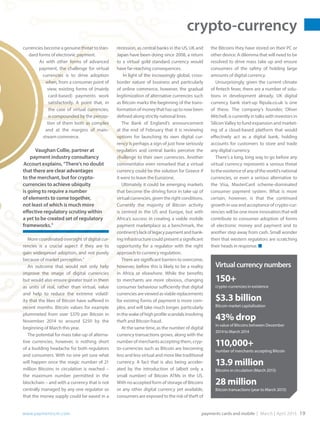 crypto-currency
www.paymentscm.com	 payments cards and mobile | March | April 2015 19
recession, as central banks in the US, UK and
Japan have been doing since 2008, a return
to a virtual gold standard currency would
have far-reaching consequences.
In light of the increasingly global, cross-
border nature of business and particularly
of online commerce, however, the gradual
legitimization of alternative currencies such
as Bitcoin marks the beginning of the trans-
formationofmoneythathasuptonowbeen
defined along strictly national lines.
The Bank of England’s announcement
at the end of February that it is reviewing
options for launching its own digital cur-
rency is perhaps a sign of just how seriously
regulators and central banks perceive the
challenge to their own currencies. Another
commentator even remarked that a virtual
currency could be the solution for Greece if
it were to leave the Eurozone.
Ultimately it could be emerging markets
that become the driving force in take up of
virtual currencies, given the right conditions.
Currently the majority of Bitcoin activity
is centred in the US and Europe, but with
Africa’s success in creating a viable mobile
payment marketplace as a benchmark, the
continent’slackoflegacypaymentandbank-
ing infrastructure could present a significant
opportunity for a regulator with the right
approach to currency regulation.
There are significant barriers to overcome,
however, before this is likely to be a reality
in Africa or elsewhere. While the benefits
to merchants are more obvious, changing
consumer behaviour sufficiently that digital
currenciesareviewedasviablereplacements
for existing forms of payment is more com-
plex, and will take much longer, particularly
inthewakeofhighprofilescandalsinvolving
theft and Bitcoin fraud.
At the same time, as the number of digital
currency transactions grows, along with the
number of merchants accepting them, cryp-
to-currencies such as Bitcoin are becoming
less and less virtual and more like traditional
currency. A fact that is also being acceler-
ated by the introduction of (albeit only a
small number) of Bitcoin ATMs in the US.
With no accepted form of storage of Bitcoins
or any other digital currency yet available,
consumers are exposed to the risk of theft of
currencies become a genuine threat to stan-
dard forms of electronic payment.
As with other forms of advanced
payment, the challenge for virtual
currencies is to drive adoption
when, from a consumer point of
view, existing forms of (mainly
card-based) payments work
satisfactorily. A point that, in
the case of virtual currencies,
is compounded by the percep-
tion of them both as complex
and at the margins of main-
stream commerce.
Vaughan Collie, partner at
payment industry consultancy
Accourt explains, “There’s no doubt
that there are clear advantages
to the merchant, but for crypto-
currencies to achieve ubiquity
is going to require a number
of elements to come together,
not least of which is much more
effective regulatory scrutiny within
a yet to be created set of regulatory
frameworks.”
More coordinated oversight of digital cur-
rencies is a crucial aspect if they are to
gain widespread adoption, and not purely
because of market perception.”
An outcome that would not only help
improve the image of digital currencies
but would also ensure greater trust in them
as units of real, rather than virtual, value
and help to reduce the extreme volatil-
ity that the likes of Bitcoin have suffered in
recent months. Bitcoin values for example
plummeted from over $370 per Bitcoin in
November 2014 to around $250 by the
beginning of March this year.
The potential for mass take-up of alterna-
tive currencies, however, is nothing short
of a budding headache for both regulators
and consumers. With no one yet sure what
will happen once the magic number of 21
million Bitcoins in circulation is reached –
the maximum number permitted in the
blockchain – and with a currency that is not
centrally managed by any one regulator so
that the money supply could be eased in a
the Bitcoins they have stored on their PC or
other device. A dilemma that will need to be
resolved to drive mass take up and ensure
consumers of the safety of holding large
amounts of digital currency.
Unsurprisingly, given the current climate
of fintech fever, there are a number of solu-
tions in development already. UK digital
currency bank start-up Ripula.co.uk is one
of these. The company’s founder, Oliver
Mitchell, is currently in talks with investors in
Silicon Valley to fund expansion and market-
ing of a cloud-based platform that would
effectively act as a digital bank, holding
accounts for customers to store and trade
any digital currency.
There’s a long, long way to go before any
virtual currency represents a serious threat
totheexistenceofanyoftheworld’snational
currencies, or even a serious alternative to
the Visa, MasterCard scheme-dominated
consumer payment system. What is more
certain, however, is that the continued
growth in use and acceptance of crypto-cur-
rencies will be one more innovation that will
contribute to consumer adoption of forms
of electronic money and payment and to
another step away from cash. Small wonder
then that western regulators are scratching
their heads in response. ■
Virtualcurrencynumbers
150+	
crypto-currencies in existence
$3.3 billion	
Bitcoin market capitalisation
43% drop
in value of Bitcoins between December
2014 to March 2014
110,000+
number of merchants accepting Bitcoin
13.9 million
Bitcoins in circulation (March 2015)
28 million
Bitcoin transactions (year to March 2015)
 