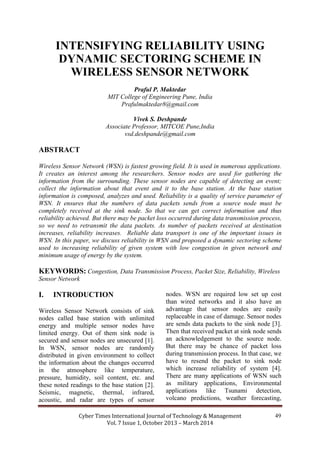 Cyber Times International Journal of Technology & Management
Vol. 7 Issue 1, October 2013 – March 2014
49
INTENSIFYING RELIABILITY USING
DYNAMIC SECTORING SCHEME IN
WIRELESS SENSOR NETWORK
Praful P. Maktedar
MIT College of Engineering Pune, India
Prafulmaktedar8@gmail.com
Vivek S. Deshpande
Associate Professor, MITCOE Pune,India
vsd.deshpande@gmail.com
ABSTRACT
Wireless Sensor Network (WSN) is fastest growing field. It is used in numerous applications.
It creates an interest among the researchers. Sensor nodes are used for gathering the
information from the surrounding. These sensor nodes are capable of detecting an event;
collect the information about that event and it to the base station. At the base station
information is composed, analyzes and used. Reliability is a quality of service parameter of
WSN. It ensures that the numbers of data packets sends from a source node must be
completely received at the sink node. So that we can get correct information and thus
reliability achieved. But there may be packet loss occurred during data transmission process,
so we need to retransmit the data packets. As number of packets received at destination
increases, reliability increases. Reliable data transport is one of the important issues in
WSN. In this paper, we discuss reliability in WSN and proposed a dynamic sectoring scheme
used to increasing reliability of given system with low congestion in given network and
minimum usage of energy by the system.
KEYWORDS: Congestion, Data Transmission Process, Packet Size, Reliability, Wireless
Sensor Network
I. INTRODUCTION
Wireless Sensor Network consists of sink
nodes called base station with unlimited
energy and multiple sensor nodes have
limited energy. Out of them sink node is
secured and sensor nodes are unsecured [1].
In WSN, sensor nodes are randomly
distributed in given environment to collect
the information about the changes occurred
in the atmosphere like temperature,
pressure, humidity, soil content, etc. and
these noted readings to the base station [2].
Seismic, magnetic, thermal, infrared,
acoustic, and radar are types of sensor
nodes. WSN are required low set up cost
than wired networks and it also have an
advantage that sensor nodes are easily
replaceable in case of damage. Sensor nodes
are sends data packets to the sink node [3].
Then that received packet at sink node sends
an acknowledgement to the source node.
But there may be chance of packet loss
during transmission process. In that case, we
have to resend the packet to sink node
which increase reliability of system [4].
There are many applications of WSN such
as military applications, Environmental
applications like Tsunami detection,
volcano predictions, weather forecasting,
 