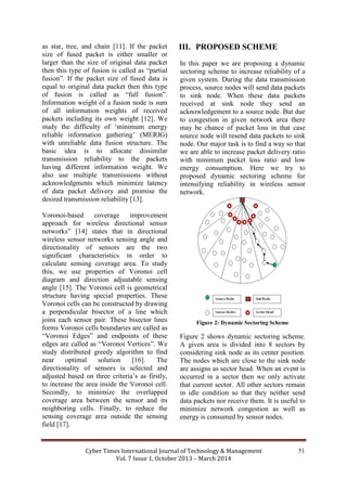 Cyber Times International Journal of Technology & Management
Vol. 7 Issue 1, October 2013 – March 2014
51
as star, tree, and chain [11]. If the packet
size of fused packet is either smaller or
larger than the size of original data packet
then this type of fusion is called as “partial
fusion”. If the packet size of fused data is
equal to original data packet then this type
of fusion is called as “full fusion”.
Information weight of a fusion node is sum
of all information weights of received
packets including its own weight [12]. We
study the difficulty of ‘minimum energy
reliable information gathering’ (MERIG)
with unreliable data fusion structure. The
basic idea is to allocate dissimilar
transmission reliability to the packets
having different information weight. We
also use multiple transmissions without
acknowledgments which minimize latency
of data packet delivery and promise the
desired transmission reliability [13].
Voronoi-based coverage improvement
approach for wireless directional sensor
networks” [14] states that in directional
wireless sensor networks sensing angle and
directionality of sensors are the two
significant characteristics in order to
calculate sensing coverage area. To study
this, we use properties of Voronoi cell
diagram and direction adjustable sensing
angle [15]. The Voronoi cell is geometrical
structure having special properties. These
Voronoi cells can be constructed by drawing
a perpendicular bisector of a line which
joins each sensor pair. These bisector lines
forms Voronoi cells boundaries are called as
“Voronoi Edges” and endpoints of these
edges are called as “Voronoi Vertices”. We
study distributed greedy algorithm to find
near optimal solution [16]. The
directionality of sensors is selected and
adjusted based on three criteria’s as firstly,
to increase the area inside the Voronoi cell.
Secondly, to minimize the overlapped
coverage area between the sensor and its
neighboring cells. Finally, to reduce the
sensing coverage area outside the sensing
field [17].
III. PROPOSED SCHEME
In this paper we are proposing a dynamic
sectoring scheme to increase reliability of a
given system. During the data transmission
process, source nodes will send data packets
to sink node. When these data packets
received at sink node they send an
acknowledgement to a source node. But due
to congestion in given network area there
may be chance of packet loss in that case
source node will resend data packets to sink
node. Our major task is to find a way so that
we are able to increase packet delivery ratio
with minimum packet loss ratio and low
energy consumption. Here we try to
proposed dynamic sectoring scheme for
intensifying reliability in wireless sensor
network.
Figure 2: Dynamic Sectoring Scheme
Figure 2 shows dynamic sectoring scheme.
A given area is divided into 8 sectors by
considering sink node as its center position.
The nodes which are close to the sink node
are assigns as sector head. When an event is
occurred in a sector then we only activate
that current sector. All other sectors remain
in idle condition so that they neither send
data packets nor receive them. It is useful to
minimize network congestion as well as
energy is consumed by sensor nodes.
 