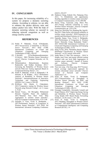 Cyber Times International Journal of Technology & Management
Vol. 7 Issue 1, October 2013 – March 2014
52
IV. CONCLUSION
In this paper, for increasing reliability of a
system we propose a dynamic sectoring
scheme. According to scheme, we are able
to enhance the packet delivery ratio and
reduce packet loss ratio. With the help of
dynamic sectoring scheme we succeed in
reducing network congestion as well as
energy used by system.
REFERENCES
[1] Praful P. Maktedar, Vivek S.Deshpande,
2013,”Interpretation of Reliability in Wireless
Sensor Networks”, 2013 IEEE CUBE
International Conference on Cloud and
Ubiquitous Computing and Emerging
Technologies (CUBE), 104-107
[2] F.Akyildiz, W.Su,Shankarasubramaniam,
E.Caryirci, 2001,”Wireless Sensor Networks:a
survey”, Elsevier Computer Networks, vol. 38,
393-422
[3] Mohammadreza Balouchestani, Kaamran
Raahemifar and Sridhar Krishnan, 2011,”
Increasing the Reliability of Wireless Sensor
network With new Testing Approach Based on
Compressed Sensing Theory”, 1-4,
[4] Praful P. Maktedar, Vivek S. Deshpande,J. B.
Helonde, V. M. Wadhai, , 2013,” Performance
Analysis of Reliability in Wireless Sensor
Networks”, InternationalJournal of Innovative
Technology and Exploring Engineering
(IJITEE), vol 2, issues 4, 299-302
[5] R.R.Rout, S.K. Ghosh, S. Chakrabarti,
2012,”Cooperative routing for Wireless Sensor
Network using Network Coding”, vol. 2, issues
2, 75-85
[6] Hamed Youse_, Ali Movaghar, Mohammad
Hossein Yeganeh, Naser Ali naghipour,
2011,”Structure Free Real Time Data
Aggregation in wireless sensor networks”,
Elsevier Computer Communication, 1132-1140
[7] Gajendra S. Vyas, Vivek S. Deshpande, ,
2013”Performance Analysis of Congestion in
Wireless Sensor Networks”, 2013 IEEE 3rd
International Advanced Computing Conference
(IACC), 254-257
[8] Dukhyun Chang, Kideok Cho, Nakajung Choi,
2012, “A Probabilistic and opportunistic
flooding algorithm in wireless sensor networks”
C Computer Communication, vol 35, 500-506
[9] Dawie Gong, Yuanyuan yang, Zhexi Pan,
2013,”Energy Efficient Clustering in Lossy
Wireless Sensor Networks”, Elsevier Computer
Communication, pp. 1323-1336
[10] Hong Luo, Huixiang Tao, Huadong Ma, Sajal K.
Das,2011,“Data fusion with desired reliability in
wireless sensor networks”, IEEETransaction on
parallel and Distributed Systems,vol 22, 501-513
[11] Gajendra Sanjay Vyas, Vivek S. Deshpande,
2013,”Performance of Congestion in Wireless
Sensor Networks Using Redundant Nodes”,
2013 IEEECUBE International Conference on
Cloud and Ubiquitous Computing and Emerging
Technologies (CUBE), 73-76
[12] Hung Ta Pai, 2010, “Reliability Based Adaptive
Distributed Classification in Wireless Sensor
Network”, vol 59, issues9, 4543-4545
[13] Sudip Misra, P. Dias Tho masinous, , 2010,“A
Simple, least Time, and energy efficient routing
protocol with one level Data Aggregation in
wireless sensor networks”, Journal of System
and Software, Elsevier Computer
Communication, 852-860
[14] Tien wen sung , Chu Sing yang, 2013“Voronoi-
based coverage improvement approach for
wireless directional sensor networks” Elsevier
Journal of Network and Computer
Application,1-12
[15] Swati D. Kadu, Vivek S. Deshpande,
2013,”Characterization of Throughput in
Wireless Sensor Networks for MAC and
Routing Protocol”, 2013 IEEE CUBE
International Conference on Cloud and
Ubiquitous Computing and Emerging
Technologies (CUBE), 108-111
[16] Giuseppe Campobello, Alessandro Lenardi and
Sergio Palazzo, 2012” Improving Energy Saving
and Reliability in Wireless Sensor Network
Using Simple CRT Based Packet Forwarding
Solution”, vol 20, issues 1, 191- 205
[17] Swati D. Kadu, Vivek S. Deshpande,
2012,”Handling Throughput in Wireless Sensor
Networks”, 2012 IEEE International Conference
on Computational Intelligence and Computing
Research (ICCIC), 1-4
 