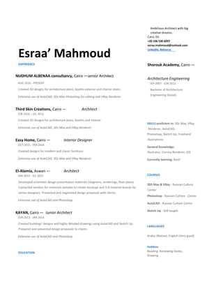   
Esraa’ Mahmoud  
Ambitious Architect with big 
creative dreams.  
Cairo, EG  
+20 106 530 6097 
esraa.mahmoud@outlook.com  
LinkedIn, Behance   
EXPERIENCE  
NUDHUM ALBENAA consultancy, Cairo —senior Architect   
AUG 2016 ‐ PRESENT  
Created 3D designs for architecture plans, booths exterior and interior shots.   
Extensive use of AutoCAD, 3Ds Max Photoshop for editing and VRay Renderer  
Third Skin Creations, Cairo —  Architect   
FEB 2016 – JUL 2016  
Created 3D designs for architecture plans, booths and interior.   
Extensive use of AutoCAD, 3Ds Max and VRay Renderer  
Easy Home, Cairo —  Interior Designer   
OCT 2015 ‐ FEB 2016  
Created designs for modern and classic furniture.   
Extensive use of AutoCAD, 3Ds Max and VRay Renderer  
El‐Alamia, Aswan —  Architect   
JAN 2014 ‐ JUL 2015  
Developed schematic design presentation materials (diagrams, renderings, floor plans). 
Contacted vendors for materials samples to create mockups and 3‐D material boards for 
senior designers. Presented and negotiated design proposals with clients.  
Extensive use of AutoCAD and Photoshop  
KAYAN, Cairo —  Junior Architect   
JUN 2013 ‐ JAN 2014  
Created buildings’ designs and highly detailed drawings using AutoCAD and Sketch Up. 
Prepared and presented design proposals to clients.  
Extensive use of AutoCAD and Photoshop  
EDUCATION  
Shorouk Academy, Cairo — 
Architecture Engineering   
SEP 2007 ‐ JUN 2012  
Bachelor of Architecture 
Engineering (Good).   
  
SKILLS proficient in: 3Ds Max, VRay
 Renderer, AutoCAD,  
Photoshop, Sketch Up, Freehand 
illustrations  
General knowledge:  
Illustrator, Corona Renderer, GIS  
Currently learning: Revit  
COURSES  
  
3DS Max & VRay ‐ Russian Culture 
Center  
Photoshop ‐ Russian Culture  Center  
AutoCAD ‐ Russian Culture Center  
Sketch Up ‐ Self‐taught  
LANGUAGES  
Arabic (Native), English (Very good)  
Hobbies  
Reading, Reviewing books,  
Drawing   
 