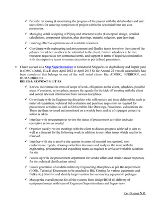  Periodic reviewing & monitoring the progress of the project with the stakeholders and end
user clients for ensuring completion of project within the scheduled time and cost
parameters.
 Managing detail designing of Piping and structural works (Conceptual design, detailed
calculations, component selection, plan drawings, material selection, part drawing).
 Ensuring effective optimum use of available resources.
 Coordinate with engineering and procurement and Quality teams to review the scope of the
job in terms of deliverables to be submitted to the client, finalize schedules to be met,
resources required as per contractual terms, and support in terms of required coordination
with the respective teams to ensure execution as per defined parameters.
• I have worked as a Ship Superintendent in Grandweld Shipyards in shipbuilding and Repair yard
in (DMC) Dubai, U.A.E since April 2012 to April 2013 So far Around 22 vessels successfully had
been completed that belongs to one of the well noted clients like ADNOC, BURBORN, and
HUMAIDBODER…
ROLES & RESPONCIBILITIES
 Review the contract in terms of scope of work, obligations to the client, schedules, possible
areas of concerns, action plans, prepare the agenda for the kick off meeting with the client
and collect relevant information from various disciplines.
 Co-ordinate with the Engineering discipline who will prepare and issue deliverables such as
material requisition, technical bid evaluation and purchase requisition as required for
procurement activities as well as Deliverables like Drawings, Procedures, calculations etc.
These are then reviewed and monitored on a weekly basis and se of slippages corrective
action is taken.
 Interface with procurement to review the status of procurement activities and take
corrective action as needed
 Organize weekly review meetings with the client to discuss progress achieved to date as
well as a forecast for the following week in addition to any other issues which need to be
resolved.
 Interface with site to resolve site queries in terms of material not received, non-
conformance reports, drawings who then discusses and analyses the same with the
engineering, procurement and expediting teams as required to arrive at workable solutions
for site
 Follow-up with the procurement department for vendor offers and obtain vendor responses
for the technical clarifications raised.
 Ensure generation of all deliverables by Engineering Disciplines as per Bid requirement
(BOQs, Technical Documents to be attached to Bid, Costing for various equipment and
Bulks etc.).Shortlist and identify target vendors for various key equipment/ packages
 Manage the overall project for all the systems from design/BOM till delivery of
equipment/project with team of Engineers/Superintendents and Supervisors.
Ravi Kumar N.R.
 