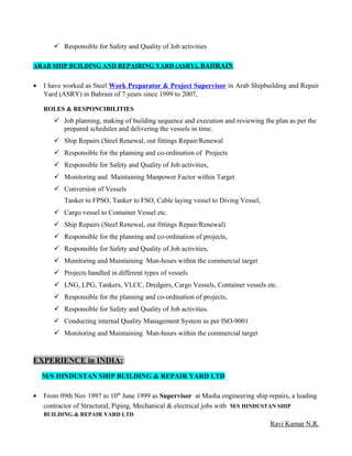  Responsible for Safety and Quality of Job activities
ARAB SHIP BUILDING AND REPAIRING YARD (ASRY), BAHRAIN
• I have worked as Steel Work Preparator & Project Supervisor in Arab Shipbuilding and Repair
Yard (ASRY) in Bahrain of 7 years since 1999 to 2007,
ROLES & RESPONCIBILITIES
 Job planning, making of building sequence and execution and reviewing the plan as per the
prepared schedules and delivering the vessels in time.
 Ship Repairs (Steel Renewal, out fittings Repair/Renewal
 Responsible for the planning and co-ordination of Projects
 Responsible for Safety and Quality of Job activities,
 Monitoring and Maintaining Manpower Factor within Target
 Conversion of Vessels
Tanker to FPSO, Tanker to FSO, Cable laying vessel to Diving Vessel,
 Cargo vessel to Container Vessel etc.
 Ship Repairs (Steel Renewal, out fittings Repair/Renewal)
 Responsible for the planning and co-ordination of projects,
 Responsible for Safety and Quality of Job activities,
 Monitoring and Maintaining Man-hours within the commercial target
 Projects handled in different types of vessels
 LNG, LPG, Tankers, VLCC, Dredgers, Cargo Vessels, Container vessels etc.
 Responsible for the planning and co-ordination of projects,
 Responsible for Safety and Quality of Job activities.
 Conducting internal Quality Management System as per ISO-9001
 Monitoring and Maintaining Man-hours within the commercial target
EXPERIENCE in INDIA:
M/S HINDUSTAN SHIP BUILDING & REPAIR YARD LTD
• From 09th Nov 1997 to 10th
June 1999 as Supervisor at Masha engineering ship repairs, a leading
contractor of Structural, Piping, Mechanical & electrical jobs with M/S HINDUSTAN SHIP
BUILDING & REPAIR YARD LTD.
Ravi Kumar N.R.
 