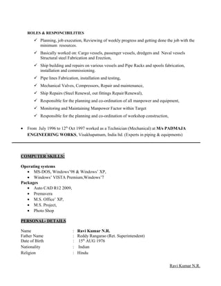 ROLES & RESPONCIBILITIES
 Planning, job execution, Reviewing of weekly progress and getting done the job with the
minimum resources.
 Basically worked on: Cargo vessels, passenger vessels, dredgers and Naval vessels
Structural steel Fabrication and Erection,
 Ship building and repairs on various vessels and Pipe Racks and spools fabrication,
installation and commissioning.
 Pipe lines Fabrication, installation and testing,
 Mechanical Valves, Compressors, Repair and maintenance,
 Ship Repairs (Steel Renewal, out fittings Repair/Renewal),
 Responsible for the planning and co-ordination of all manpower and equipment,
 Monitoring and Maintaining Manpower Factor within Target
 Responsible for the planning and co-ordination of workshop construction,
• From July 1996 to 12th
Oct 1997 worked as a Technician (Mechanical) at M/s PADMAJA
ENGINEERING WORKS, Visakhapatnam, India ltd. (Experts in piping & equipments)
COMPUTER SKILLS:
Operating systems
• MS-DOS, Windows’98 & Windows’ XP,
• Windows’ VISTA Premium,Windows’7
Packages
• Auto CAD R12 2009,
• Premavera
• M.S. Office’ XP,
• M.S. Project,
• Photo Shop
PERSONAL- DETAILS
Name : Ravi Kumar N.R.
Father Name : Reddy Rangarao (Ret. Superintendent)
Date of Birth : 15th
AUG 1976
Nationality : Indian
Religion : Hindu
Ravi Kumar N.R.
 