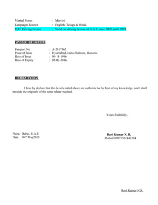 Marital Status : Married
Languages Known : English, Telugu & Hindi.
UAE Driving license : Valid car driving license of U.A.E since 2009 untill 2029
PASSPORT DETAILS
Passport No : A-2167565
Place of Issue : Hyderabad, India./Bahrain, Manama
Date of Issue : 06-11-1996
Date of Expiry : 05-02-2016.
DECLARATION
I here by declare that the details stated above are authentic to the best of my knowledge, and I shall
provide the originals of the same when required.
Yours Faithfully,
Place: Dubai, U.A.E
Date: 04th
May2015
Ravi Kumar N. R.
Mobail:00971501442394
Ravi Kumar N.R.
 