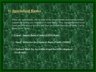 5) Specialised Banks

  There are some banks, which cater to the requirements and provide overall
  support for setting are examples of such banks. They engage themselves in
  some specific area or activity and thus, are called Specialised banks. Let us
  know about them.

 (i) Export Import Bank of India (EXIM Bank)

 (ii) Small Industries Development Bank of India (SIDBI)

 (iii) National Bank for Agricultural and Rural Development
     (NABARD)
 