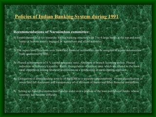 Policies of Indian Banking System during 1991

Recommendations of Narasimhan committee:
1) Establishment of 4 tier hierarchy for the banking structure with 3 to 4 large banks at the top and rural
    banks at bottom mainly engaged in agriculture and allied activities.

2) The supervisory functions over banks and financial institutions can be assigned to aquasi autonomous
    body sponsored by RBI.

3) Phased achievement of 8 % capital adequacy ratio. Abolition of branch licensing policy. Phased
    reduction in Statutory Liquidity Ratio. Deregulation of interest rates which are related to the bank
    rateCompetition among financial institutions on a syndicating or participating approach .

4) Delegation of direct lending activity of the IDBI to a separate corporatebody . Proper classification of
   assets and full disclosure and transparency of of accounts of banks and other financial institutions.

5) Setting up Asset Reconstruction Fund to make over a portion of the loan portfolio of banks whose
    recovery has become difficulty
 