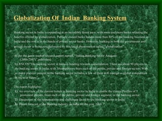 Globalization Of Indian Banking System

Banking sector in India is expanding at an incredibly faster pace, with more and more banks reliazing the
benefits offered by globalization. Publicly owned banks handle more than 80% of the banking business in
India and the rest is in the hands of private sector banks. However, banking in both the government and
private sector is being revolutionized by this latest phenomenon called “globalization”.

As per the latest market research report named, “Indian Banking Sector Analysis
      (2006-2007)”,published,
 by RNCOS“The banking sector in India is heading towards consolidation. There are about 90 players in
.the banking sector in India, with 30competitors from each of the public, private and foreign sectors With
 so many players present in the banking sector in India, a few of them will emerge as global competitors
 in the near future”.

The report highlights:
1) An overview of the current trends in banking sector in India to enable the clients Profiles of 5
    prominent players, from each of the public, private and foreign segment, in the banking sector.
2) Discussion of the opportunities and challenges faced by the banking sector in India.
3) Future forecast of the banking industry in India till the year 2010.
 