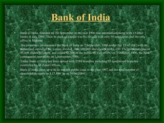 Bank of India
•   Bank of India, founded on 7th September in the year 1906 was nationalised along with 13 other
    banks in July 1969. Then its paid-up capital was Rs.50 lakh with only 50 employees and the only
    office in Mumbai
•   The promoters incorporated the Bank of India on 7 September, 1906 under Act VI of 1882 with an
    authorized capital of Rs. 1 crore divided into 100,000 shares each of Rs. 100. The promoters placed
    55,000 shares privately, and issued 45,000 to the public by way of IPO on 3 October, 1906; the bank
    commenced operations on 1 November, 1906.
•   Today Bank of India has been spread with 2594 branches including 93 specialised branches
    controlled by 48 Zonal Offices.
•   Bank of India came up with its maiden public issue in the year 1997 and the total number of
    shareholders stands to 3,17,890 as on 30/06/2004.
 