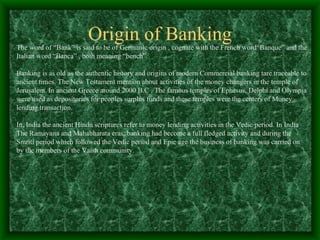 Origin of Banking
The word of “Bank” is said to be of Germanic origin , cognate with the French word“Banque” and the
Italian word “Banca” , both meaning “bench”.

Banking is as old as the authentic history and origins of modern Commercial banking tare traceable to
ancient times. The New Testament mention about activities of the money changers in the temple of
Jerusalem. In ancient Greece around 2000 B.C . The famous temples of Ephesus, Delphi and Olympia
were used as depositories for peoples surplus funds and these temples were the centers of Money
lending transaction.

In, India the ancient Hindu scriptures refer to money lending activities in the Vedic period. In India
The Ramayana and Mahabharata eras, banking had become a full fledged activity and during the
Smriti period which followed the Vedic period and Epic age the business of banking was carried on
by the members of the Vaish community.
 