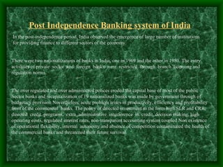Post Independence Banking system of India
In the post-independence period, India observed the emergence of large number of institutions
for providing finance to different sectors of the economy.


There were two nationalizations of banks in India, one in 1969 and the other in 1980. The entry
activities of private sector and foreign banks were restricted through branch licensing and
regulation norms.


The over regulated and over administered polices eroded the capital base of most of the public
Sector banks and recapitalization of 19 nationalized banks was made by government through of
budgetary provision Nevertheless, acute problem arises in productivity, efficiency and profitability
front of the commercial banks. The policy of directed investment in the form high SLR and CRR,
directed credit programs, extra administrative interference in credit decision making, high
operating costs, regulated interest rates, non-transparent accounting system coupled Non existence
of operational flexibility, internal autonomy and absence of competition contaminated the health of
the commercial banks and threatened their future survival.
 
