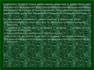 Liberal policies facilitate to increase market competition among banks to augment efficiency and
 by productivity by the management to choose independent decisions about input-output and their prices
individual banks. The Committee on Financial Systems (GOI, 1998) suggested the road map for second
-generation reform to keep pace with liberalization of financial sector in other parts of the world.

The other remarkable developments to enhance competition in banking sector reforms
 1) It abolished administered interest rate regime by allowing banks to determine lending and
    deposit rates.
 2) Competition has infused by allowing the operation of new private               sector banks and more
    liberal entry of foreign banks.
 3) Measures to broaden the ownership base of PSBs have also taken.
 4) The system has also observed greater levels of transparency and standards of disclosure.
 5) It introduced ratification of the legal structure to strengthen banks position in the areas of loan and
    default loan.
 