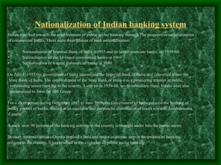 Nationalization of Indian banking system
Indian marched towards the establishment of public sector banking through The progressive nationalisation
of commercial banks. There were three phases of bank nationalisation:

•       Nationalistion of Imperial Bank of India in1955 and its seven associate banks in 1959-60.
•       Nationlisation of the 14 major commercial banks in 1969.
•       Nationlisation of 6 more commercial banks in 1980.

On July 1, 1955 the government of India nationlised the Imperial Bank of India and converted it into the
State Bank of India. The establishment of the State Bank of India was a pioneering attempt in public
 introducing sector banking in the country. Later on in 1959-60, seven subsidiary State Banks were also
 nationalised to form the SBI Group.

For a short period during December 1967 to June 1969, the Government of India pursued the banking of
policy control of banks, aiming at an equitable and purposeful distribution of credit towards developmenta
-l needs.

A such over 90 percent of the banking activity in the country is brought under into the public sector.

In short, nationalization of banks implied a bold and major economic step in the process of banking
reforms in the country. It has resulted in the evolution of public sector banking.
 