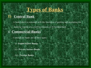 Types of Banks
1) Central Bank
     A bank which is entrusted with the functions of guiding and regulating the

      banking system of a country is known as its Central bank.

2)   Commercial Banks
     Commercial banks are of three types

       (i) Public Sector Banks

      (ii) Private Sectors Banks

       (iii) Foreign Banks
 