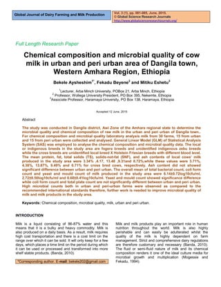 Global Journal of Dairy Farming and Milk Production
Full Length Research Paper
Chemical composition and microbial quality of cow
milk in urban and peri urban area of Dangila town,
Western Amhara Region, Ethiopia
Bekele Aysheshim1*
, Fekadu Beyene2
and Mitiku Eshetu3
1
Lecturer, Arba Minch University, POBox 21, Arba Minch, Ethiopia
2
Professor, Wollega University President, PO Box 395, Nekemte, Ethiopia
3
Associate Professor, Haramaya University, PO Box 138, Haramaya, Ethiopia
Accepted 12 June, 2015
Abstract
The study was conducted in Dangila district, Awi Zone of the Amhara regional state to determine the
microbial quality and chemical composition of raw milk in the urban and peri urban of Dangila town..
For chemical composition and microbial quality laboratory analysis milk from 30 farms, 15 from urban
and 15 from peri urban were collected and analysed. General Linear Model (GLM) of Statistical Analysis
System (SAS) was employed to analyse the chemical composition and microbial quality data. The local
or indigenous breeds in the study area are fogera breeds and unidentified indigenous zebu breeds
while the cross breeds are unidentified local breed X Holstein Friesian breeds with different blood level.
The mean protein, fat, total solids (TS), solids-not-fat (SNF), and ash contents of local cows’ milk
produced in the study area were 3.34% ,4.17, 13.48 ,9.31and 0.72%,while these values were 3.71%,
4.38%, 13.87%, 9.49% and 0.71% for cross bred cows, respectively. Ash content did not showed
significant difference between urban and peri urban. The overall mean of total bacterial count, coli form
count and yeast and mould count of milk produced in the study area were 6.14±0.72log10cfu/ml,
2.72±0.50log10cfu/ml and 0.68±0.41log10cfu/ml. Yeast and mould count showed significance difference
while coli form count and total plate count are not significantly different between urban and peri urban.
High microbial counts both in urban and peri-urban farms were observed as compared to the
recommended international standards therefore, further work is needed to improve microbial quality of
milk and milk products in the study area.
Keywords: Chemical composition, microbial quality, milk, urban and peri urban.
INTRODUCTION
Milk is a liquid consisting of 86-87% water and this
means that it is a bulky and heavy commodity. Milk is
also produced on a daily basis. As a result, milk requires
high cost transportation and there is a cost limit on the
range over which it can be sold. It will only keep for a few
days, which places a time limit on the period during which
it can be used or processed and transformed into more
shelf stable products. (Banda, 2010).
*Corresponding author. E-mail: bekele202@gmail.com
Milk and milk products play an important role in human
nutrition throughout the world. Milk is also highly
perishable and can easily be adulterated whilst the
quality of the milk is highly dependent on farm
management. Strict and comprehensive dairy regulations
are therefore customary and necessary (Banda, 2010).
The fluid or semi-fluid nature of milk and its chemical
composition renders it one of the ideal culture media for
microbial growth and multiplication (Mogessie and
Fekadu, 1994).
Vol. 3 (1), pp. 081-085, June, 2015.
© Global Science Research Journals
http://www.globalscienceresearchjournals.org/
 