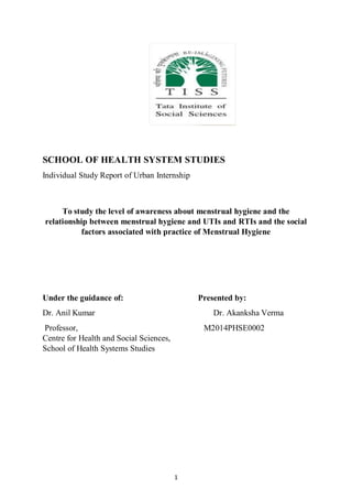 1
SCHOOL OF HEALTH SYSTEM STUDIES
Individual Study Report of Urban Internship
To study the level of awareness about menstrual hygiene and the
relationship between menstrual hygiene and UTIs and RTIs and the social
factors associated with practice of Menstrual Hygiene
Under the guidance of: Presented by:
Dr. Anil Kumar Dr. Akanksha Verma
Professor, M2014PHSE0002
Centre for Health and Social Sciences,
School of Health Systems Studies
 