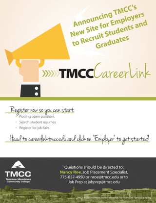 Register now so you can start:
** Posting open positions
** Search student resumes
** Register for job fairs
Head to careerlink.tmcc.edu and click on “Employer” to get started!
TMCC is an EEO/AA institution. For more information, visit eeo.tmcc.edu. Approved for Posting.
Questions should be directed to:
Nancy Roe, Job Placement Specialist,
775-857-4950 or nroe@tmcc.edu or to
Job Prep at jobprep@tmcc.edu
»»»TMCCCareerLink
Announcing TMCC’s
New Site for Employers
to Recruit Students and
Graduates
 