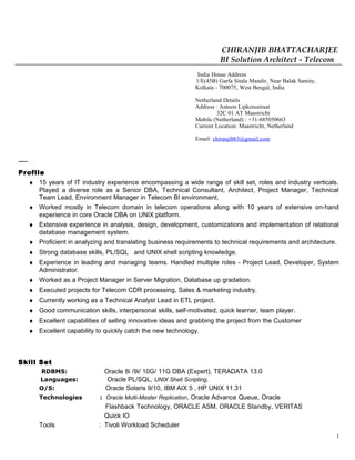 CHIRANJIB BHATTACHARJEE
BI Solution Architect - Telecom
India House Address
1/E(45B) Garfa Sitala Mandir, Near Balak Samity,
Kolkata - 700075, West Bengal, India
Netherland Details
Address : Antoon Lipkensstraat
32C 01 AT Maastricht
Mobile (Netherland) : +31-685050663
Current Location: Maastricht, Netherland
Email: chiranjibb3@gmail.com
Profile
♦ 15 years of IT industry experience encompassing a wide range of skill set, roles and industry verticals.
Played a diverse role as a Senior DBA, Technical Consultant, Architect, Project Manager, Technical
Team Lead, Environment Manager in Telecom BI environment.
♦ Worked mostly in Telecom domain in telecom operations along with 10 years of extensive on-hand
experience in core Oracle DBA on UNIX platform.
♦ Extensive experience in analysis, design, development, customizations and implementation of relational
database management system.
♦ Proficient in analyzing and translating business requirements to technical requirements and architecture.
♦ Strong database skills, PL/SQL and UNIX shell scripting knowledge.
♦ Experience in leading and managing teams. Handled multiple roles - Project Lead, Developer, System
Administrator.
♦ Worked as a Project Manager in Server Migration, Database up gradation.
♦ Executed projects for Telecom CDR processing, Sales & marketing industry.
♦ Currently working as a Technical Analyst Lead in ETL project.
♦ Good communication skills, interpersonal skills, self-motivated, quick learner, team player.
♦ Excellent capabilities of selling innovative ideas and grabbing the project from the Customer
♦ Excellent capability to quickly catch the new technology.
Skill Set
RDBMS: Oracle 8i /9i/ 10G/ 11G DBA (Expert), TERADATA 13.0
Languages: Oracle PL/SQL, UNIX Shell Scripting,
O/S: Oracle Solaris 9/10, IBM AIX 5 , HP UNIX 11.31
Technologies : Oracle Multi-Master Replication, Oracle Advance Queue, Oracle
Flashback Technology, ORACLE ASM, ORACLE Standby, VERITAS
Quick IO
Tools : Tivoli Workload Scheduler
1
 