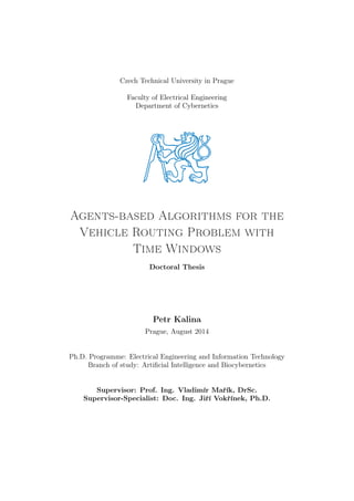 Czech Technical University in Prague
Faculty of Electrical Engineering
Department of Cybernetics
Agents-based Algorithms for the
Vehicle Routing Problem with
Time Windows
Doctoral Thesis
Petr Kalina
Prague, August 2014
Ph.D. Programme: Electrical Engineering and Information Technology
Branch of study: Artiﬁcial Intelligence and Biocybernetics
Supervisor: Prof. Ing. Vladimír Mařík, DrSc.
Supervisor-Specialist: Doc. Ing. Jiří Vokřínek, Ph.D.
 