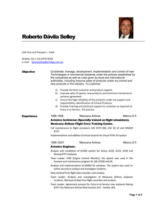 Page 1 of 2
Roberto Dávila Selley
USA Visa and Passport – Valid
Mobile: (52 1 55) 6479-0504
e-mail: davilaselley@prodigy.net.mx
Objective Coordinate, manage, development, implementation and control of new
Technologies in commercial airplanes under the policies established by
the companies as well as rules given by local and international
authorities, including improve sales of products under my control and
new products in the industry. To customer:
a) Provide the best customer and product support.
b) Improve sales of spares, new products and technical maintenance
services agreement.
c) Ensure the high reliability of the products under my support and
responsibility, identification of Critical Products.
d) Provide Training and technical support to customer as required on
Entry in to Service - EIS process.
Experience 1986-1996 Mexicana Airlines México D.F.
Avionics technician (Specially trained on flight simulators).
Mexicana Airlines Flight Crew Training Center.
Full maintenance to flight simulators CAE B727-200, CAE DC-10 and SINGER
B727.
Implementation and addition of virtual airports for Visual VITAL VII system.
1996–2007 Mexicana Airlines México D.F.
Avionics Engineer.
Analysis and installation of ACARS system for Airbus A320, A319, A318 and
Boeing B757 airplanes.
Team Leader: ECM (Engine Control Monitor), the system was used in the
forecast and maintenance program for IAE V2500 and GE.
Analysis and implementation of ADRAS for windows. The system was used on
airline security to analyze and investigate incidents.
Data retrieval from flight data recorders and analysis.
Team Leader: Analysis and investigation of Mexicana Airlines airplanes
incidents. Retrieval of data from flight recorders and analysis.
Team Leader: Agreement process for Entry-in-to-Service new airplanes Boeing
B757 into Mexicana Airlines fleet location ILFC - Seattle, WA.
 