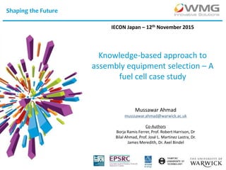 Shaping the Future
Knowledge-based approach to
assembly equipment selection – A
fuel cell case study
IECON Japan – 12th November 2015
Mussawar Ahmad
musssawar.ahmad@warwick.ac.uk
Co-Authors
Borja Ramis Ferrer, Prof. Robert Harrison, Dr
Bilal Ahmad, Prof. José L. Martinez Lastra, Dr.
James Meredith, Dr. Axel Bindel
 