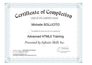 THIS IS TO CERTIFY THAT
J Holmes - Director of Certification
Presented by Infinite Skills Inc.
has fulfilled all requirements for the completion of
Certificate Number:
Date Issued: Infinite Skills Inc.
Michelle SOLLICITO
Advanced HTML5 Training
494070001407252397
August 05, 2014
To verify this certificate, visit:
http://www.infiniteskills.com/certificate/verify.html
 