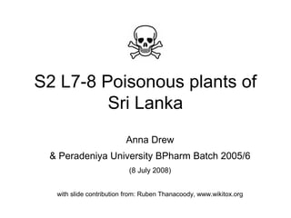 S2 L7-8 Poisonous plants of
Sri Lanka
Anna Drew
& Peradeniya University BPharm Batch 2005/6
(8 July 2008)
with slide contribution from: Ruben Thanacoody, www.wikitox.org
 
