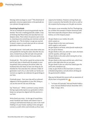 November/December 2014 | Energy Magazine™
capacity for kindness. However, writing thank you
notes is a practice that benefits the writer as well as
the recipient by focusing us on the gifts we receive.
This season, as we remember the first Thanksgiving,
let us follow the example of Native Americans who
have been especially eloquent about voicing grate-
fulness, as in this Iroquois prayer:
We give thanks to our mother, the earth,
which sustains us.
We give thanks to the rivers and streams,
which supply us with waters.
We give thanks to all herbs, which furnish medicine for
the cure of our diseases.
We give thanks to the corn, and to her sisters, the beans
and the squashes, which give us life.
We give thanks to the wind, which moving the air has
banished diseases.
We give thanks to the moon and the stars, which have
given us their light when the sun was gone.
We give thanks to the sun, which has looked upon the
earth with a beneficent eye.
Lastly, we give thanks to the Great Spirit, in whom is
embodied all goodness, and who directs all things for
the good of earth’s children.
May you be blessed this season with an awareness of
all you have to be grateful for.
1.	 “In Praise of Gratitude,” Harvard Health Publica-
tions, Harvard Medical School, November 2011.
Web. 15 Sept. 2014.
E
Practicing Gratitude
blessings which we forget to count.”1 This third kind of
gratitude, conscious appreciation, is the gratitude we
can cultivate through practice.
Practicing Gratitude
The list of methods for practicing gratitude may be
familiar. The trick is making gratitude a habit, a way
of thinking that flows freely and naturally from our
deepest selves. That’s where the practice part comes
in, meaning we do something over and over until we
get better at it. The list below is to get you started.
It doesn’t matter so much what you do to cultivate
gratitude as how often you do it.
Gratitude journal - Each week, write down what you
were grateful for during the week. Describe the situ-
ation, include how you felt and take time periodi-
cally to review the abundance from past weeks.
Gratitude list - This can be a quick list written at the
end of each day or shared with the people in your
household. Every evening at the dinner table, my
husband, kids and I share at least one thing we are
thankful for. Not only does this cultivate a habit of
gratitude in each of us, it also builds our family con-
nections as together we celebrate the good things in
our lives.
Gratitude prayer - Start your day with an acknowl-
edgment of all the goodness in your life. Doing so
can set the tone for the rest of the day.
Say “thank you” - While a common curtesy, remem-
bering to genuinely express our gratitude to others
keeps our perspective aligned with the positive in
our lives.
Write thank you notes - In this age of sound bites,
email, Facebook and Twitter, who doesn’t love re-
ceiving an old-fashioned thank you note in the mail?
Holding it in your hands, reading it time and again
connects us with others and reminds us of our own
 