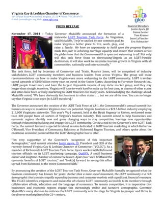 Board of Directors
Justin Ayars, JD
Danna Geisler
Tom Kramer
Jesse LaVancher
Eric Rohnacher
Virginia Gay & Lesbian Chamber of Commerce
1342 Flynn Road  Richmond, Virginia 23225  Phone: 703.244.4973
E-Mail: justin@vglcc.org Web: www.vglcc.org
PRESS RELEASE
November 17, 2014 – Today Governor McAuliffe announced the formation of a
statewide LGBT Tourism Task Force. As Virginians,
said McAuliffe, “[w]e’re unified by one common goal: to
make Virginia a better place to live, work, play, and
raise a family. We have an opportunity to build upon the progress Virginia
made this year in achieving marriage equality and ensure that visitors across
the globe know that the Commonwealth is open and welcoming to all. Not only
will this task force focus on showcasing Virginia as an LGBT friendly
destination, it will also work to maximize tourism growth in Virginia with all
communities, nationally and internationally.”
The task force, led by Secretary of Commerce and Trade, Maurice Jones, will be comprised of industry
stakeholders, LGBT community members and business leaders from across Virginia. The group will make
recommendations on how to make Virginia even more welcoming to the LGBT community. LGBT travelers
spend upwards of $100 billion every year on travel in the Unites States. According to Forrester Research Inc.,
LGBT people travel more and have the largest disposable income of any niche market group, and they stay
longer than straight travelers. Virginia will have to work hard to make up for lost time, as dozens of other states
and cities have been actively marketing to LGBT travelers for many years. Acknowledging the challenge ahead,
McAuliffe noted, “We have obviously lost business to other states . . . but we are all-in now. You can no longer
say that Virginia is not open [to LGBT travelers].”
The Governor announced the creation of the LGBT Task Force at VA-1, the Commonwealth’s annual summit that
focuses on ways to maximize Virginia’s tourism potential. Virginia tourism is a $21.5 billion industry employing
213,000 Virginians statewide. This year’s VA-1 summit, held at the Hyatt Regency in Reston, welcomed more
than 400 people from all sectors of Virginia’s tourism industry. This summit aimed to help businesses and
economic regions identify new and game changing ways to stay competitive, leverage new opportunities
through relationship building and engage the LGBT community. Giving a nod to the Governor’s new LGBT Task
Force, the summit featured a special breakout session dedicated to LGBT tourism marketing in which Katherine
O’Donnell, Vice President of Community Relations at Richmond Region Tourism, and others spoke about the
enormous economic potential that the LGBT demographic has to offer.
“I’m very supportive of the Governor’s recognition of this important
demographic,” said summit attendee Justin Ayars, JD, President and CEO of the
recently formed Virginia Gay & Lesbian Chamber of Commerce (“VGLCC”). As a
member of Richmond’s LGBT Tourism Task Force, Ayars worked with Richmond
tourism officials on its LGBT marketing campaign, OutRVA. A small business
owner and longtime chamber of commerce leader, Ayars has “seen firsthand the
economic benefits of LGBT tourism,” and “look[s] forward to seeing this effort
spread from Richmond to the entire Commonwealth.”
By announcing the creation of the LGBT Tourism Task Force, Governor McAuliffe formally recognized what the
business community has known for years: Rather than a mere social movement, the LGBT community is a rich
demographic that contains rapidly expanding business and consumer markets with significant financial resources.
The VGLCC identifies, empowers and makes the oft-elusive LGBT community accessible to its members through
collaborative efforts, education and the language of economics. To remain competitive, it is imperative that
businesses and economic regions engage this increasingly visible and lucrative demographic. Governor
McAuliffe’s savvy decision to embrace the LGBT community sets the stage for Virginia to prosper and thrive in
the diverse marketplace of the 21st century.
 