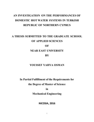 i
AN INVESTIGATION ON THE PERFORMANCES OF
DOMESTIC HOT WATER SYSTEMS IN TURKISH
REPUBLIC OF NORTHERN CYPRUS
A THESIS SUBMITTED TO THE GRADUATE SCHOOL
OF APPLIED SCIENCES
OF
NEAR EAST UNIVERSITY
BY
YOUSSEF YAHYA OSMAN
In Partial Fulfillment of the Requirements for
the Degree of Master of Science
in
Mechanical Engineering
NICOSIA, 2016
 