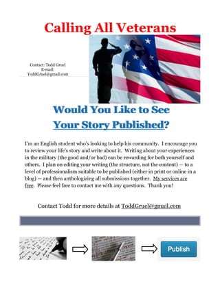 Contact: Todd Gruel
E-mail:
ToddGruel@gmail.com
I’m an English student who’s looking to help his community. I encourage you
to review your life’s story and write about it. Writing about your experiences
in the military (the good and/or bad) can be rewarding for both yourself and
others. I plan on editing your writing (the structure, not the content) — to a
level of professionalism suitable to be published (either in print or online in a
blog) — and then anthologizing all submissions together. My services are
free. Please feel free to contact me with any questions. Thank you!
Calling All Veterans
Would You Like to See
Your Story Published?
Contact Todd for more details at ToddGruel@gmail.com
 