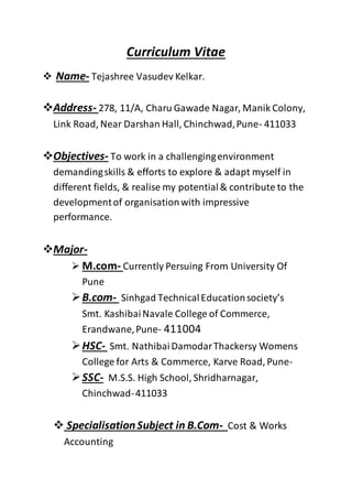Curriculum Vitae
 Name- Tejashree Vasudev Kelkar.
Address- 278, 11/A, Charu Gawade Nagar, Manik Colony,
Link Road, Near Darshan Hall, Chinchwad,Pune- 411033
Objectives- To work in a challengingenvironment
demandingskills & efforts to explore & adapt myself in
different fields, & realise my potential& contribute to the
developmentof organisationwith impressive
performance.
Major-
 M.com- Currently Persuing From University Of
Pune
B.com- Sinhgad TechnicalEducationsociety’s
Smt. KashibaiNavale College of Commerce,
Erandwane,Pune- 411004
HSC- Smt. NathibaiDamodarThackersy Womens
College for Arts & Commerce, Karve Road, Pune-
SSC- M.S.S. High School, Shridharnagar,
Chinchwad-411033
 SpecialisationSubject in B.Com- Cost & Works
Accounting
 