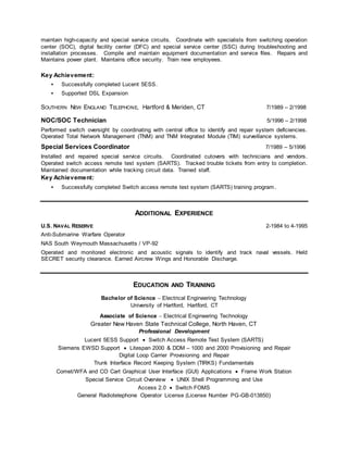 maintain high-capacity and special service circuits. Coordinate with specialists from switching operation
center (SOC), digital facility center (DFC) and special service center (SSC) during troubleshooting and
installation processes. Compile and maintain equipment documentation and service files. Repairs and
Maintains power plant. Maintains office security. Train new employees.
Key Achievement:
• Successfully completed Lucent 5ESS.
• Supported DSL Expansion
SOUTHERN NEW ENGLAND TELEPHONE, Hartford & Meriden, CT 7/1989 – 2/1998
NOC/SOC Technician 5/1996 – 2/1998
Performed switch oversight by coordinating with central office to identify and repair system deficiencies.
Operated Total Network Management (TNM) and TNM Integrated Module (TIM) surveillance systems.
Special Services Coordinator 7/1989 – 5/1996
Installed and repaired special service circuits. Coordinated cutovers with technicians and vendors.
Operated switch access remote test system (SARTS). Tracked trouble tickets from entry to completion.
Maintained documentation while tracking circuit data. Trained staff.
Key Achievement:
• Successfully completed Switch access remote test system (SARTS) training program.
ADDITIONAL EXPERIENCE
U.S. NAVAL RESERVE 2-1984 to 4-1995
Anti-Submarine Warfare Operator
NAS South Weymouth Massachusetts / VP-92
Operated and monitored electronic and acoustic signals to identify and track naval vessels. Held
SECRET security clearance. Earned Aircrew Wings and Honorable Discharge.
EDUCATION AND TRAINING
Bachelor of Science  Electrical Engineering Technology
University of Hartford, Hartford, CT
Associate of Science  Electrical Engineering Technology
Greater New Haven State Technical College, North Haven, CT
Professional Development
Lucent 5ESS Support  Switch Access Remote Test System (SARTS)
Siemens EWSD Support  Litespan 2000 & DDM – 1000 and 2000 Provisioning and Repair
Digital Loop Carrier Provisioning and Repair
Trunk Interface Record Keeping System (TIRKS) Fundamentals
Comet/WFA and CO Cart Graphical User Interface (GUI) Applications  Frame Work Station
Special Service Circuit Overview  UNIX Shell Programming and Use
Access 2.0  Switch FOMS
General Radiotelephone Operator License (License Number PG-GB-013850)
 