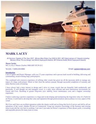 MARK LACEY
All Services ‘Captain of The Year 2007’, Winner Maxi Rolex Cup 2000 & 2001, M/Y Satori winner of 7 Awards including
Monaco Show ‘Prix du Design’ and World Superyacht Awards, M/Y Arianna finalist World Superyacht Awards
Master Yachts
M.C.A./D.o.T Master (Yachts) 3000 GRT STCW II/2
Tel (US): +1(805)-453-8960 Email: captainml@mac.com
Introduction
I am a Captain and Project Manager, with over 23 years experience and a proven track record in building, delivering and
commanding, award winning large yacht projects.
This combined with extensive experience of refitting older vessels has given me all the necessary skills to manage any
aspect of a large yacht project. Motor or Sail, from the earliest concept, through successful completion of warranty and
many flawless years of cruising.
I have always had a keen interest in design and I strive to create vessels that are beautiful, both aesthetically and
practically. A well thought out and managed vessel, is a safer, more efficient and more harmonious environment for
Guests and Crew. Resulting in greater long-term crew stability, lower maintenance costs and a happier ownership
experience.
I believe achieving a positive experience is a large part in developing and maintaining the long-term value of a Yacht for
an Owner. I work hard to develop that value and reputation through professionalism and excellence in every aspect of the
vessel.
My Crew and I have an excellent reputation within the charter world and we bring that level of service and skill to all our
operations of the vessel, whether Private or Commercial. Using our extensive knowledge of the business and cruising
areas to provide the very best in yachting. I am sure I can make an Owner’s experience of their dream yacht, a rewarding
and enjoyable process for many years to come.
 