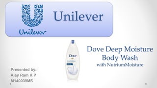 Unilever
Presented by:
Ajay Ram K P
M140039MS
Dove Deep Moisture
Body Wash
with NutriumMoisture
 