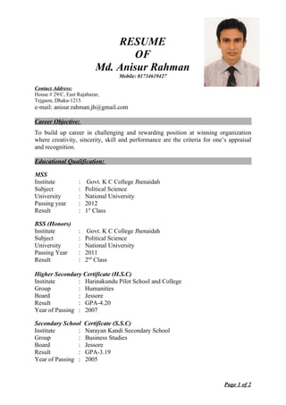 RESUME
OF
Md. Anisur Rahman
Mobile: 01734619427
Contact Address:
House # 29/C, East Rajabazar,
Tejgaon, Dhaka-1215.
e-mail: anisur.rahman.jh@gmail.com
Career Objective:
To build up career in challenging and rewarding position at winning organization
where creativity, sincerity, skill and performance are the criteria for one’s appraisal
and recognition.
Educational Qualification:
MSS
Institute : Govt. K C College Jhenaidah
Subject : Political Science
University : National University
Passing year : 2012
Result : 1st
Class
BSS (Honors)
Institute : Govt. K C College Jhenaidah
Subject : Political Science
University : National University
Passing Year : 2011
Result : 2nd
Class
Higher Secondary Certificate (H.S.C)
Institute : Harinakundu Pilot School and College
Group : Humanities
Board : Jessore
Result : GPA-4.20
Year of Passing : 2007
Secondary School Certificate (S.S.C)
Institute : Narayan Kandi Secondary School
Group : Business Studies
Board : Jessore
Result : GPA-3.19
Year of Passing : 2005
Page 1 of 2
 