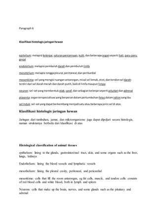 Paragraph 6
Klasifikasi histologisjaringanhewan
epitelium:melapisi kelenjar,saluranpencernaan,kulit,danbeberapaorganseperti hati,paru-paru,
ginjal
endotelium:melapisi pembuluh darahdanpembuluh limfa
mesotelium:melapisi ronggapleural,peritoneal,danperikardial
mesenkima:sel yangmengisi ruanganantarorgan,misal sel lemak,otot,dantendonsel darah:
terdiri dari sel darahmerah dandarah putih,baikdi limfamaupun limpa
neuron:sel-sel yangmembentuk otak, saraf,dansebagiankelenjarsepertipituitari danadrenal
plasenta:organterspesialisasi yangberperandalampertumbuhan fetusdalamrahimsangibu
sel induk:sel-sel yangdapatberkembangmenjadisatuataubeberapajenissel di atas.
Klasifikasi histologis jaringan hewan
Jaringan dari tumbuhan, jamur, dan mikroorganisme juga dapat dipeljari secara histologis,
namun strukturnya berbeda dari klasifikasi di atas
Histological classification of animal tissues
epithelium: lining to the glands, gastrointestinal tract, skin, and some organs such as the liver,
lungs, kidneys
Endothelium: lining the blood vessels and lymphatic vessels
mesothelium: lining the pleural cavity, peritoneal, and pericardial
mesenkima: cells that fill the room antarorgan, eg fat cells, muscle, and tendon cells: consists
of red blood cells and white blood, both in lymph and spleen
Neurons: cells that make up the brain, nerves, and some glands such as the pituitary and
adrenal
 